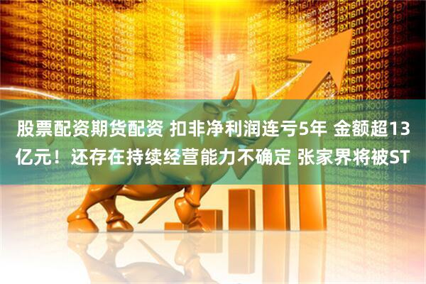 股票配资期货配资 扣非净利润连亏5年 金额超13亿元！还存在持续经营能力不确定 张家界将被ST
