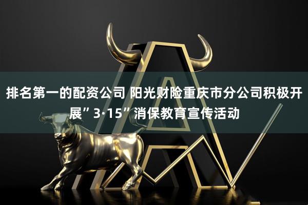 排名第一的配资公司 阳光财险重庆市分公司积极开展”3·15”消保教育宣传活动