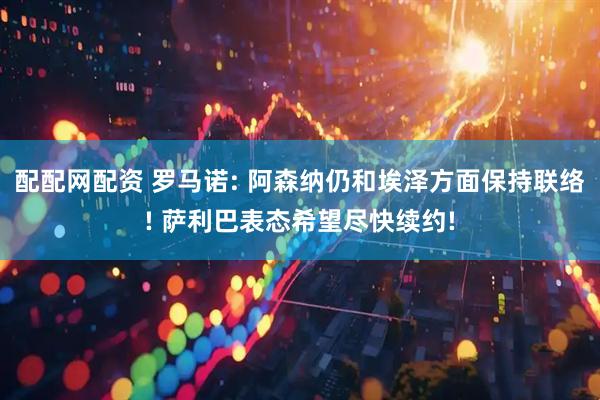 配配网配资 罗马诺: 阿森纳仍和埃泽方面保持联络! 萨利巴表态希望尽快续约!