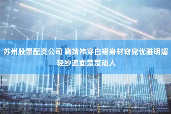 苏州股票配资公司 鞠婧祎穿白裙身材窈窕优雅明媚 轻纱遮面楚楚动人
