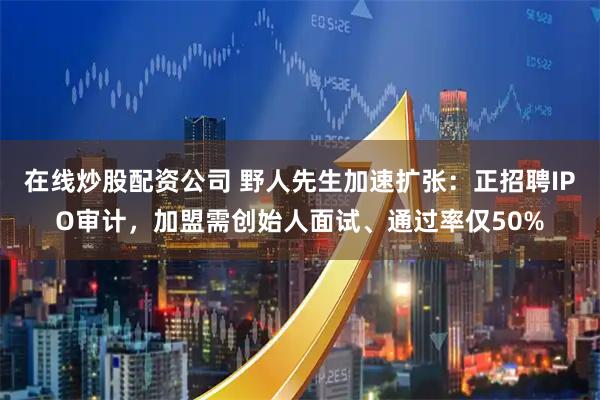在线炒股配资公司 野人先生加速扩张：正招聘IPO审计，加盟需创始人面试、通过率仅50%