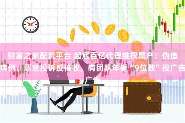 财富之家配资平台 起底百亿代理维权黑产：伪造病例、恶意投诉反催收，有团队年砸“9位数”投广告