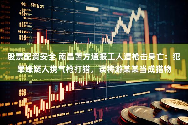 股票配资安全 南昌警方通报工人遭枪击身亡：犯罪嫌疑人携气枪打猎，误将游某某当成猎物