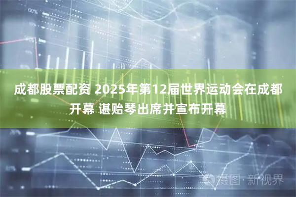 成都股票配资 2025年第12届世界运动会在成都开幕 谌贻琴出席并宣布开幕