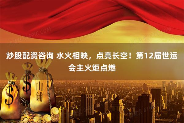 炒股配资咨询 水火相映，点亮长空！第12届世运会主火炬点燃