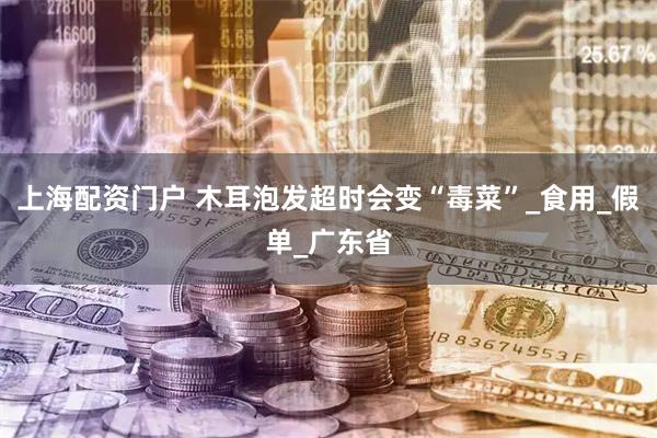 上海配资门户 木耳泡发超时会变“毒菜”_食用_假单_广东省