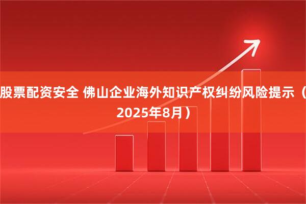 股票配资安全 佛山企业海外知识产权纠纷风险提示（2025年8月）