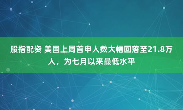 股指配资 美国上周首申人数大幅回落至21.8万人，为七月以来最低水平