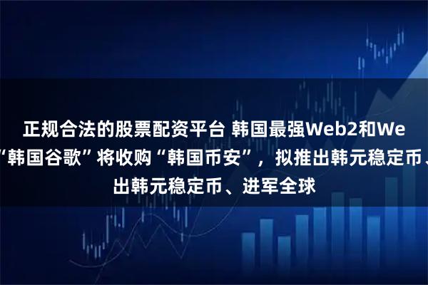 正规合法的股票配资平台 韩国最强Web2和Web3合并，“韩国谷歌”将收购“韩国币安”，拟推出韩元稳定币、进军全球