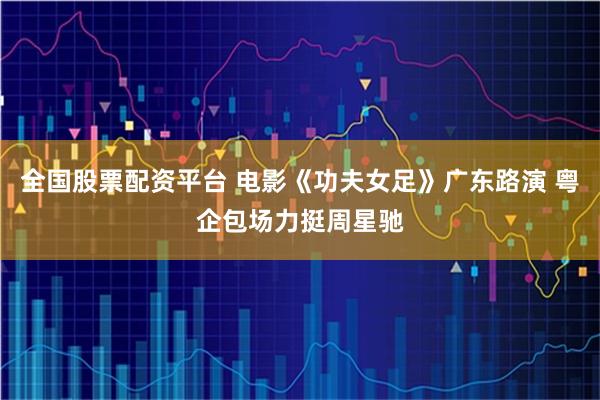 全国股票配资平台 电影《功夫女足》广东路演 粤企包场力挺周星驰