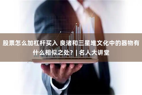 股票怎么加杠杆买入 良渚和三星堆文化中的器物有什么相似之处？| 名人大讲堂